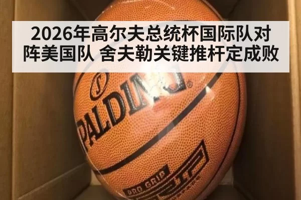 2026年高尔夫总统杯国际队对阵美国队 舍夫勒关键推杆定成败
